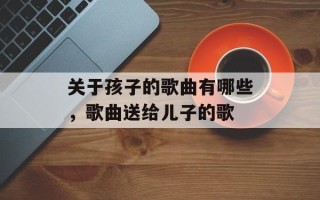 关于孩子的歌曲有哪些，歌曲送给儿子的歌
