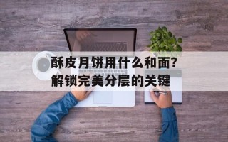 酥皮月饼用什么和面？解锁完美分层的关键