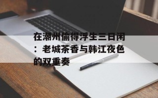 在潮州偷得浮生三日闲：老城茶香与韩江夜色的双重奏