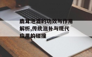 鹿茸泡酒的功效与作用解析,传统滋补与现代应用的碰撞