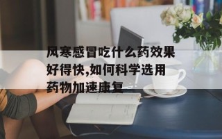 风寒感冒吃什么药效果好得快,如何科学选用药物加速康复