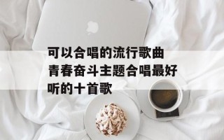 可以合唱的流行歌曲 青春奋斗主题合唱最好听的十首歌