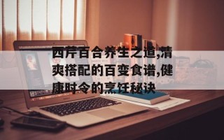 西芹百合养生之道,清爽搭配的百变食谱,健康时令的烹饪秘诀