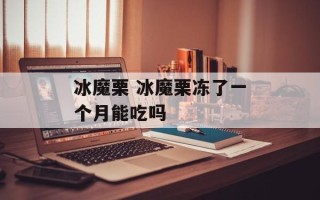 冰魔栗 冰魔栗冻了一个月能吃吗