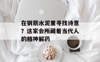 在钢筋水泥里寻找诗意？这家会所藏着当代人的精神解药