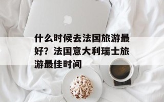 什么时候去法国旅游最好？法国意大利瑞士旅游最佳时间
