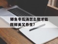 鲫鱼冬瓜汤怎么做才能既鲜美又养生？