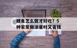 鲤鱼怎么做才好吃？5种家常做法省时又省钱