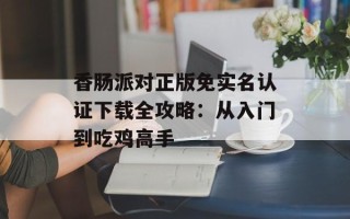 香肠派对正版免实名认证下载全攻略：从入门到吃鸡高手