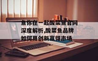 鱼你在一起酸菜鱼官网深度解析,酸菜鱼品牌如何用创新赢得市场