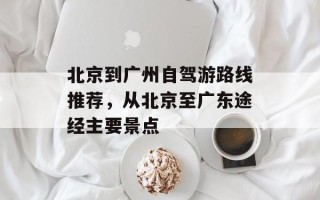 北京到广州自驾游路线推荐，从北京至广东途经主要景点