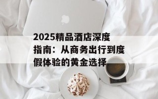 2025精品酒店深度指南：从商务出行到度假体验的黄金选择