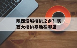 陕西澄城樱桃之乡？陕西大樱桃基地在哪里