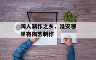 陶人制作之乡，淮安哪里有陶艺制作