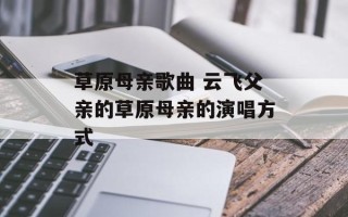 草原母亲歌曲 云飞父亲的草原母亲的演唱方式
