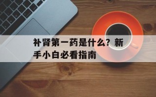 补肾第一药是什么？新手小白必看指南