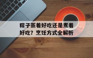 粽子蒸着好吃还是煮着好吃？烹饪方式全解析
