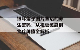 银耳莲子图片背后的养生密码：从视觉美感到食疗价值全解析