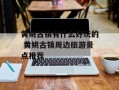 黄姚古镇有什么好玩的 黄姚古镇周边旅游景点推荐