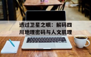 透过卫星之眼：解码四川地理密码与人文肌理