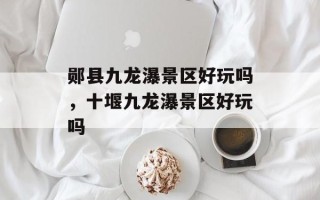 郧县九龙瀑景区好玩吗，十堰九龙瀑景区好玩吗