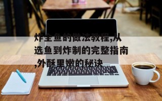炸全鱼的做法教程,从选鱼到炸制的完整指南,外酥里嫩的秘诀