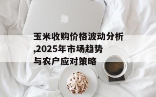 玉米收购价格波动分析,2025年市场趋势与农户应对策略