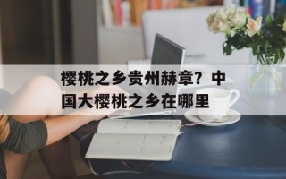 樱桃之乡贵州赫章？中国大樱桃之乡在哪里