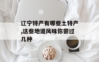 辽宁特产有哪些土特产,这些地道风味你尝过几种