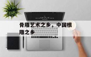 骨雕艺术之乡，中国根雕之乡