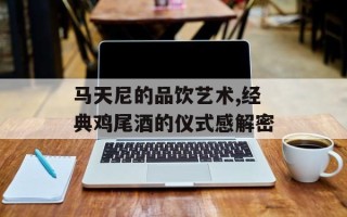 马天尼的品饮艺术,经典鸡尾酒的仪式感解密