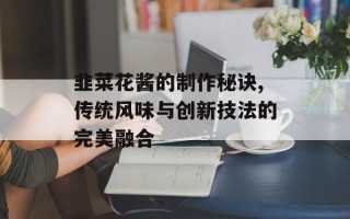 韭菜花酱的制作秘诀,传统风味与创新技法的完美融合