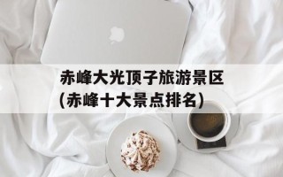赤峰大光顶子旅游景区(赤峰十大景点排名)