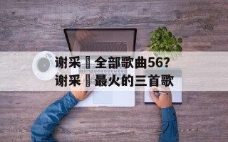 谢采妘全部歌曲56？谢采妘最火的三首歌