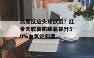 高原反应头疼欲裂？红景天胶囊防缺氧提升50%血氧饱和度