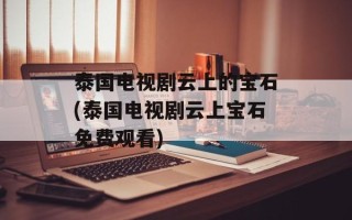 泰国电视剧云上的宝石(泰国电视剧云上宝石免费观看)