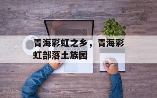 青海彩虹之乡，青海彩虹部落土族园