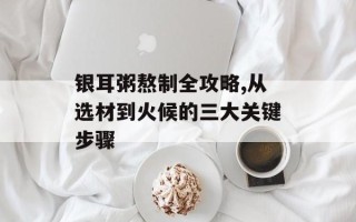 银耳粥熬制全攻略,从选材到火候的三大关键步骤