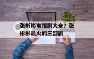 张彬彬电视剧大全？张彬彬最火的三部剧