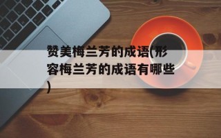 赞美梅兰芳的成语(形容梅兰芳的成语有哪些)