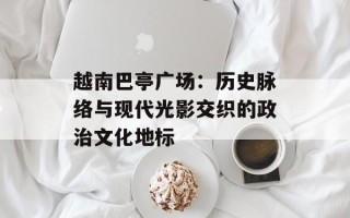 越南巴亭广场：历史脉络与现代光影交织的政治文化地标