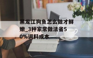 黑龙江狗鱼怎么做才鲜嫩_3种家常做法省50%调料成本