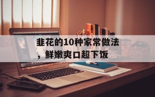 韭花的10种家常做法，鲜嫩爽口超下饭