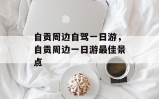 自贡周边自驾一日游，自贡周边一日游最佳景点