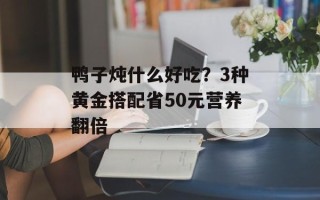 鸭子炖什么好吃？3种黄金搭配省50元营养翻倍