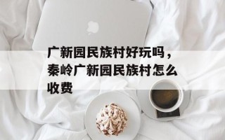 广新园民族村好玩吗，秦岭广新园民族村怎么收费