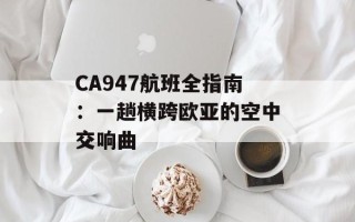 CA947航班全指南：一趟横跨欧亚的空中交响曲