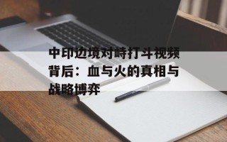中印边境对峙打斗视频背后：血与火的真相与战略博弈