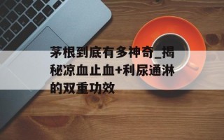 茅根到底有多神奇_揭秘凉血止血+利尿通淋的双重功效