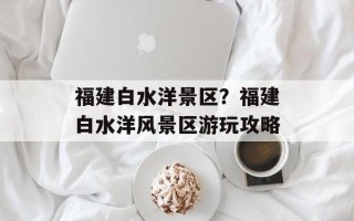 福建白水洋景区？福建白水洋风景区游玩攻略